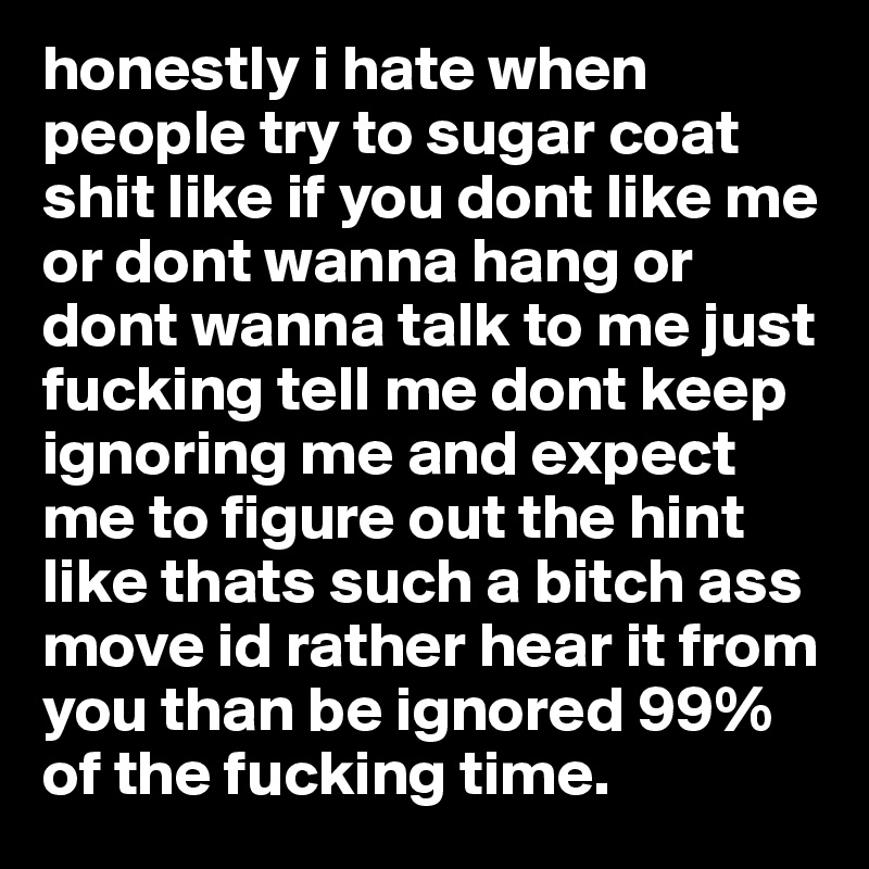 honestly i hate when people try to sugar coat shit like if you dont like me or dont wanna hang or dont wanna talk to me just fucking tell me dont keep ignoring me and expect me to figure out the hint like thats such a bitch ass move id rather hear it from you than be ignored 99% of the fucking time.