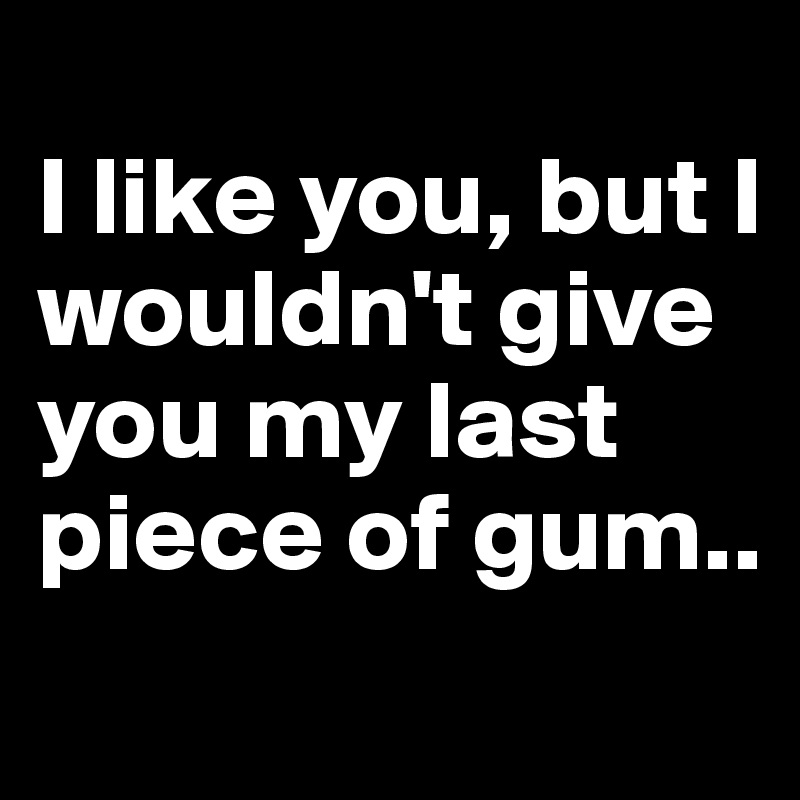 
I like you, but I wouldn't give you my last piece of gum..
