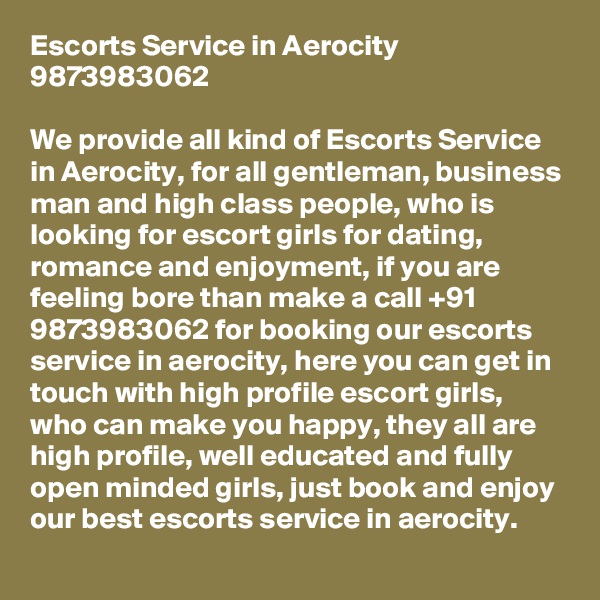 Escorts Service in Aerocity 9873983062

We provide all kind of Escorts Service in Aerocity, for all gentleman, business man and high class people, who is looking for escort girls for dating, romance and enjoyment, if you are feeling bore than make a call +91 9873983062 for booking our escorts service in aerocity, here you can get in touch with high profile escort girls, who can make you happy, they all are high profile, well educated and fully open minded girls, just book and enjoy our best escorts service in aerocity.