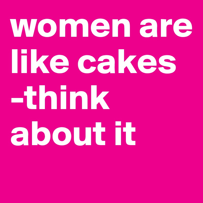 women are like cakes
-think about it