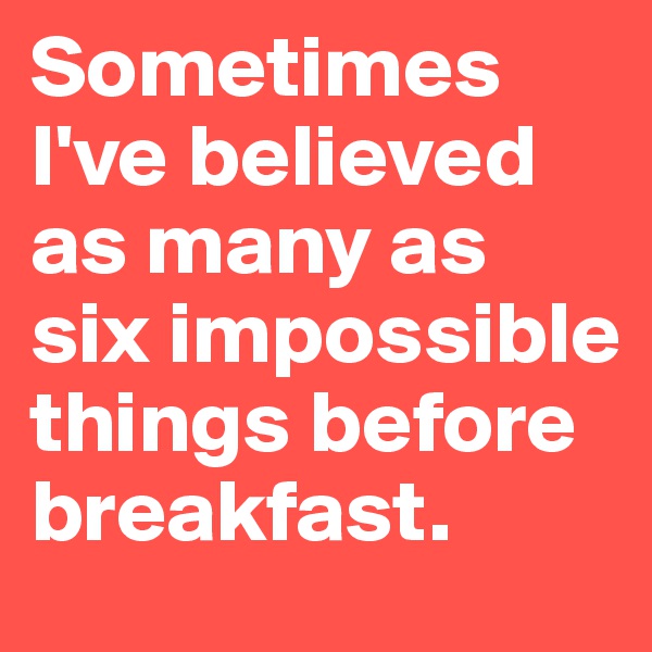 Sometimes I've believed as many as six impossible things before breakfast.