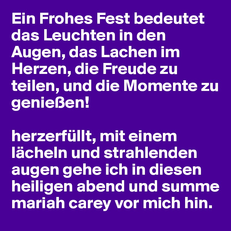 Ein Frohes Fest bedeutet das Leuchten in den Augen, das Lachen im Herzen, die Freude zu teilen, und die Momente zu genießen!

herzerfüllt, mit einem lächeln und strahlenden augen gehe ich in diesen heiligen abend und summe mariah carey vor mich hin.