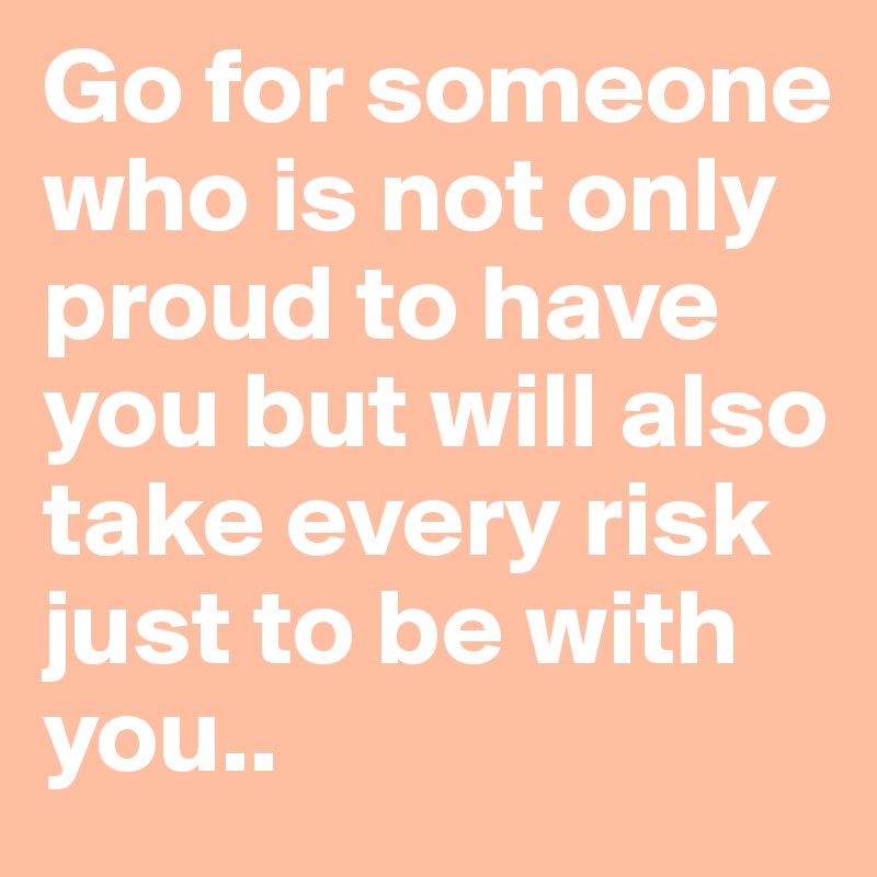 Go for someone who is not only proud to have you but will also take every risk just to be with you..