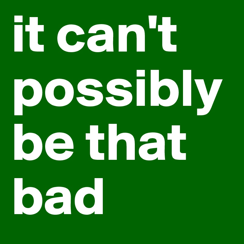 it can't possibly be that bad