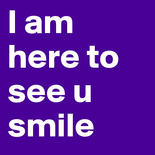 I am here to see u smile