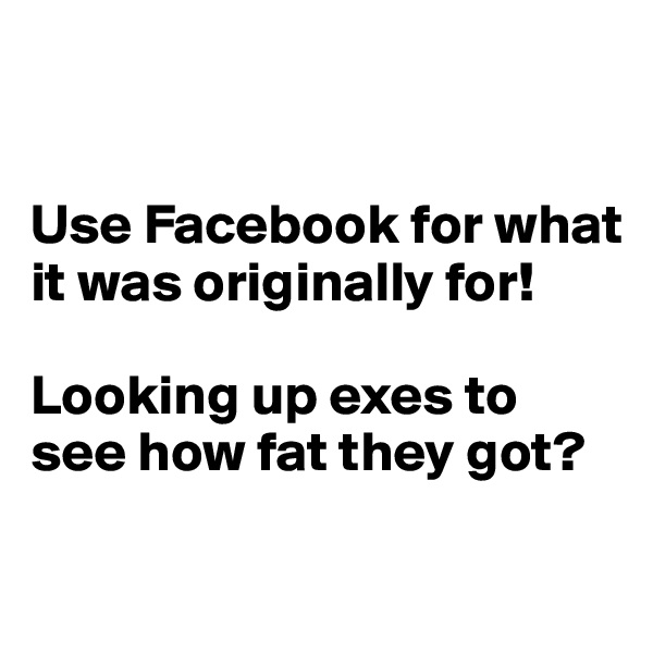 


Use Facebook for what it was originally for!

Looking up exes to see how fat they got?

