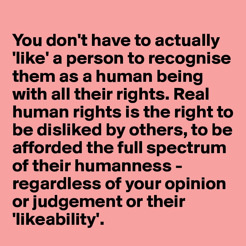 
You don't have to actually 'like' a person to recognise them as a human being with all their rights. Real human rights is the right to be disliked by others, to be afforded the full spectrum of their humanness -  regardless of your opinion or judgement or their 'likeability'. 