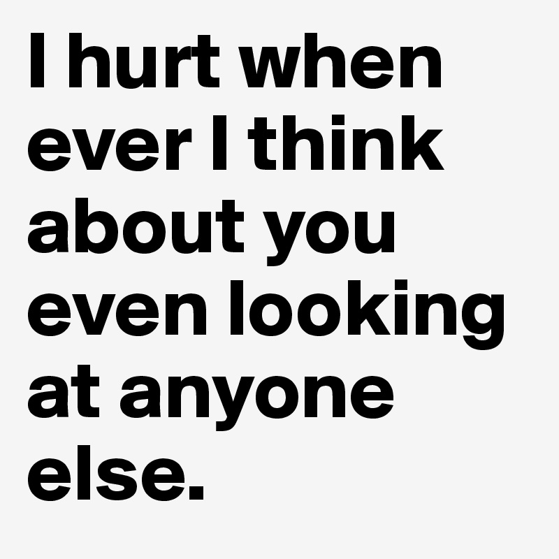 I hurt when ever I think about you even looking at anyone else. 