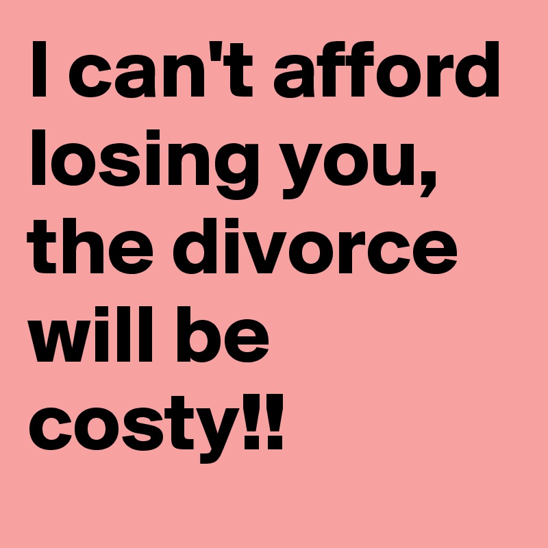 I can't afford losing you, the divorce will be costy!! 