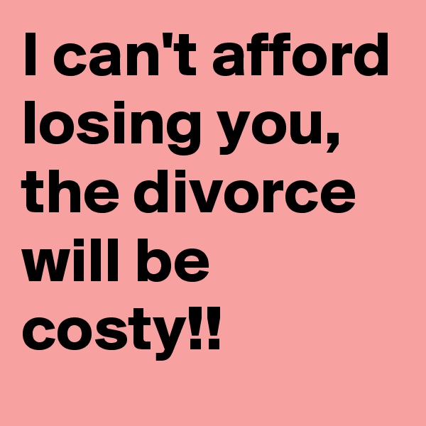 I can't afford losing you, the divorce will be costy!! 