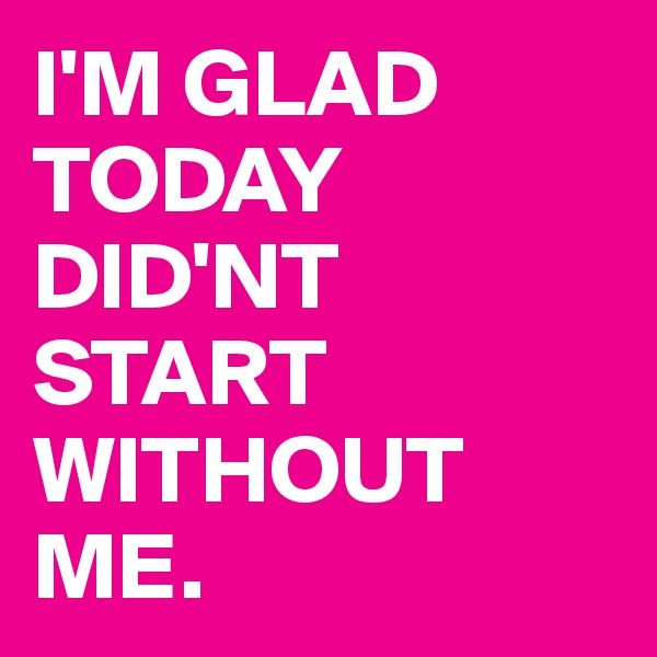 I'M GLAD TODAY DID'NT START WITHOUT ME.