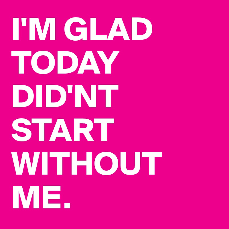 I'M GLAD TODAY DID'NT START WITHOUT ME.