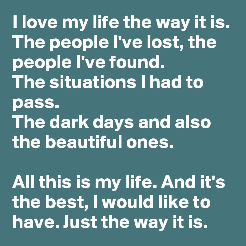 I love my life the way it is.
The people I've lost, the people I've found.
The situations I had to pass.
The dark days and also the beautiful ones.

All this is my life. And it's the best, I would like to have. Just the way it is.