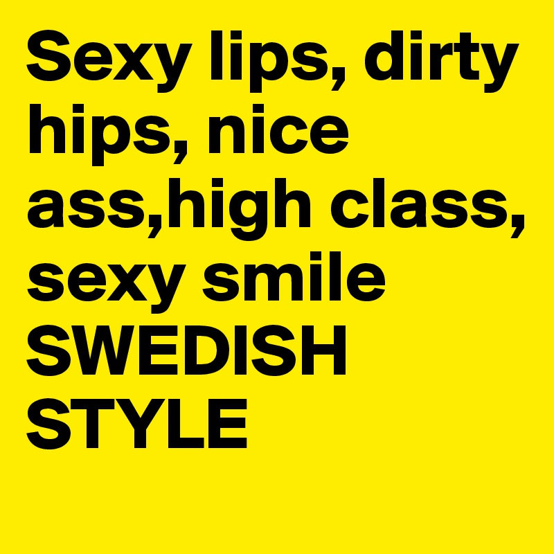 Sexy lips, dirty hips, nice ass,high class, sexy smile
SWEDISH STYLE