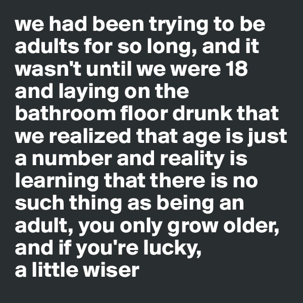 we had been trying to be adults for so long, and it wasn't until we were 18 and laying on the bathroom floor drunk that we realized that age is just a number and reality is learning that there is no such thing as being an adult, you only grow older, and if you're lucky, 
a little wiser 