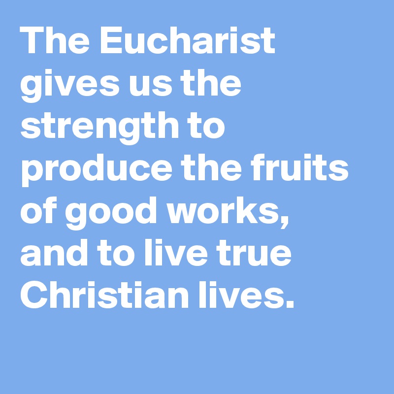 The Eucharist gives us the strength to produce the fruits of good works, and to live true Christian lives.