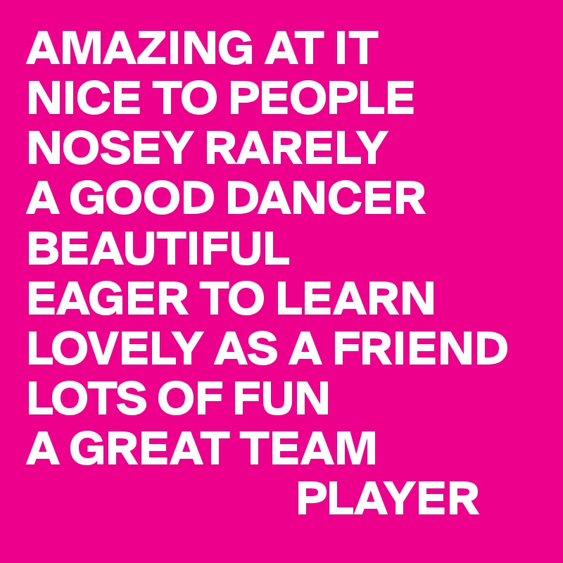 AMAZING AT IT
NICE TO PEOPLE
NOSEY RARELY
A GOOD DANCER
BEAUTIFUL
EAGER TO LEARN
LOVELY AS A FRIEND
LOTS OF FUN
A GREAT TEAM
                           PLAYER
