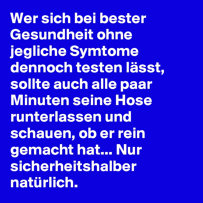 Wer sich bei bester Gesundheit ohne jegliche Symtome dennoch testen lässt, sollte auch alle paar Minuten seine Hose runterlassen und schauen, ob er rein gemacht hat... Nur sicherheitshalber natürlich.