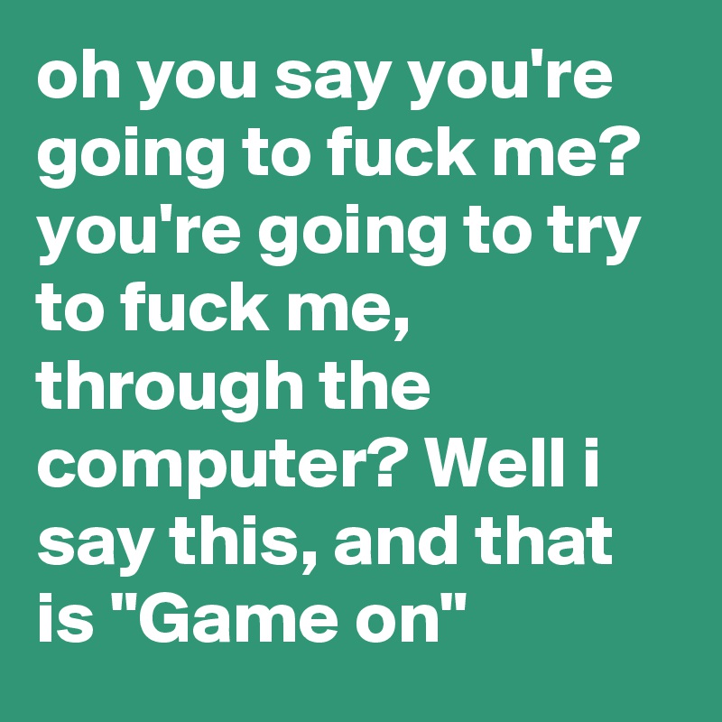 oh you say you're going to fuck me? you're going to try to fuck me, through the computer? Well i say this, and that is "Game on"