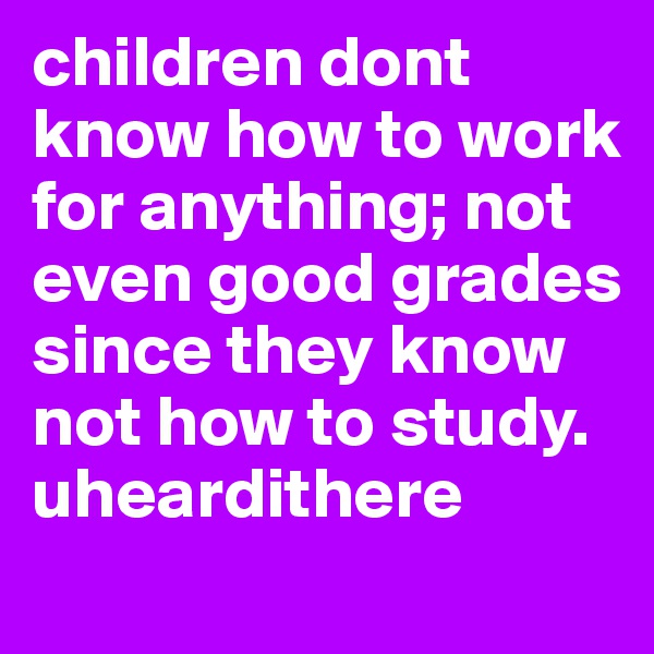 children dont know how to work for anything; not even good grades since they know not how to study. uheardithere