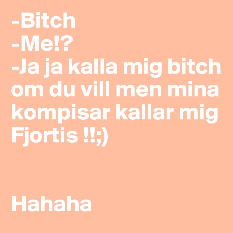 -Bitch
-Me!? 
-Ja ja kalla mig bitch om du vill men mina kompisar kallar mig Fjortis !!;) 


Hahaha 