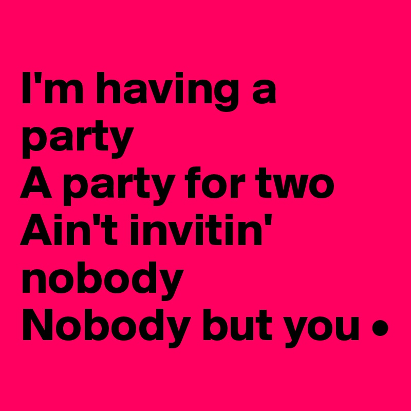 
I'm having a party
A party for two
Ain't invitin' nobody
Nobody but you •