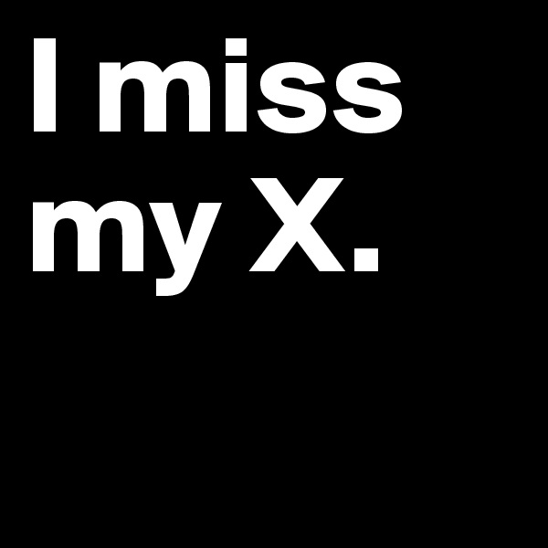 I miss my X. 