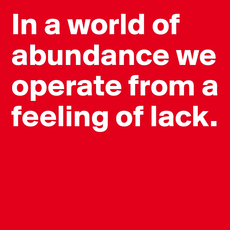 In a world of abundance we operate from a feeling of lack.

