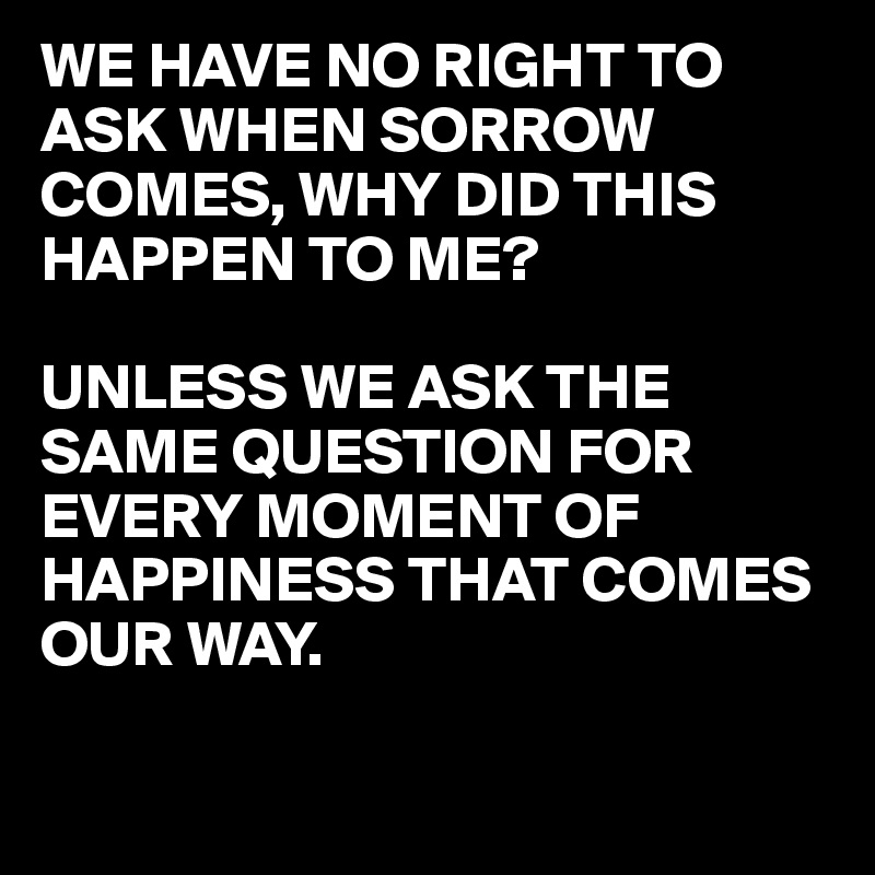 WE HAVE NO RIGHT TO ASK WHEN SORROW COMES, WHY DID THIS HAPPEN TO ME?

UNLESS WE ASK THE SAME QUESTION FOR EVERY MOMENT OF HAPPINESS THAT COMES OUR WAY. 

                                  