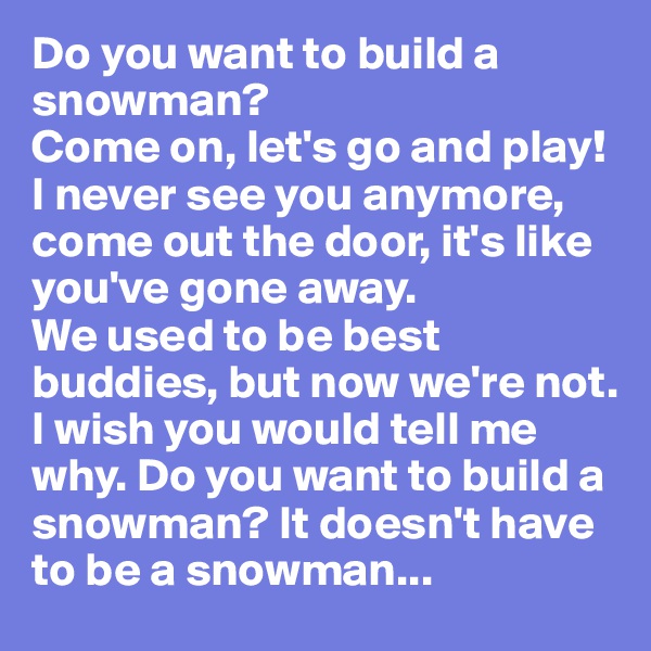 Do you want to build a snowman?
Come on, let's go and play!
I never see you anymore, come out the door, it's like you've gone away.
We used to be best buddies, but now we're not. I wish you would tell me why. Do you want to build a snowman? It doesn't have to be a snowman...