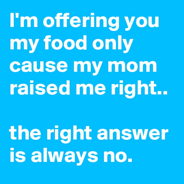 I'm offering you my food only cause my mom raised me right.. 

the right answer is always no.