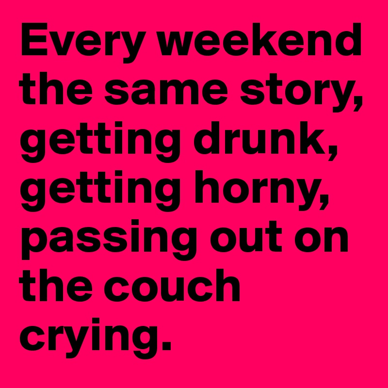 Every weekend the same story, getting drunk, getting horny,  passing out on the couch crying.