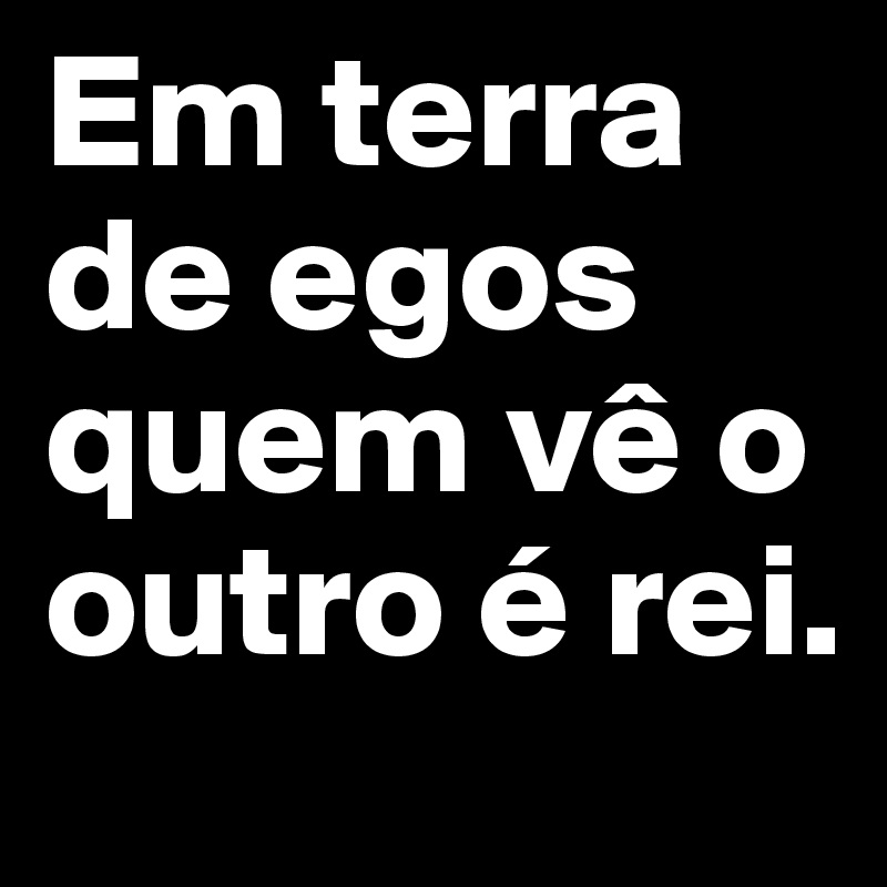 Em Terra De Egos Quem Ve O Outro E Rei Post By Elsurfista On Boldomatic