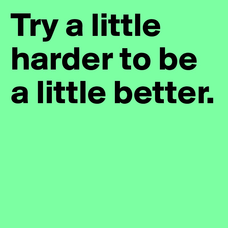 Try a little harder to be a little better.


