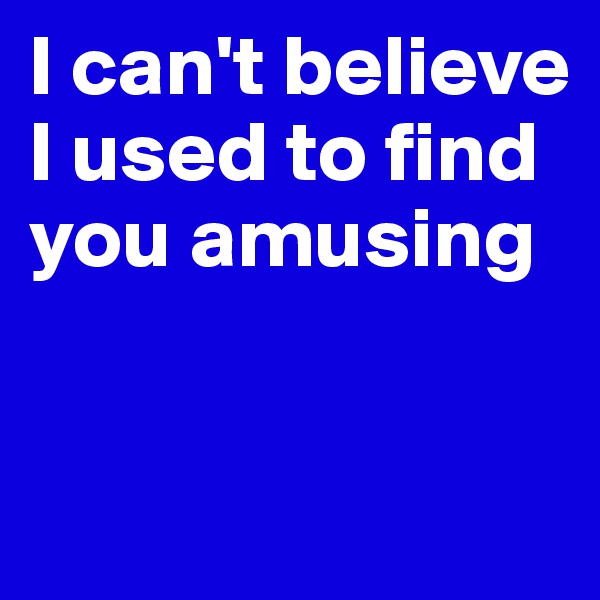 I can't believe I used to find you amusing


