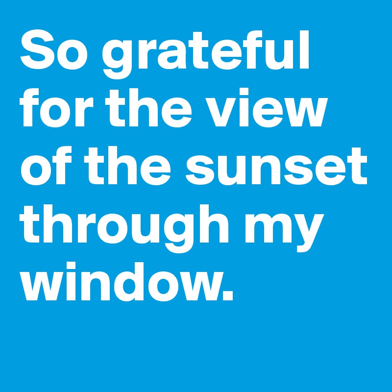 So grateful for the view of the sunset through my window.
