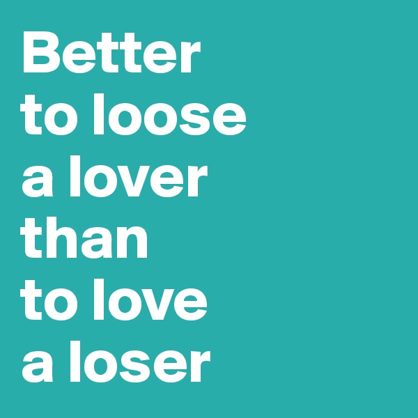 Better 
to loose 
a lover
than 
to love 
a loser