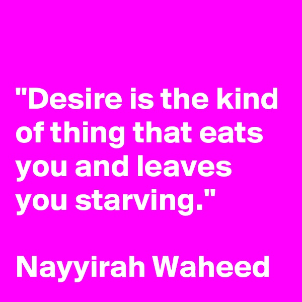

"Desire is the kind of thing that eats you and leaves you starving."

Nayyirah Waheed