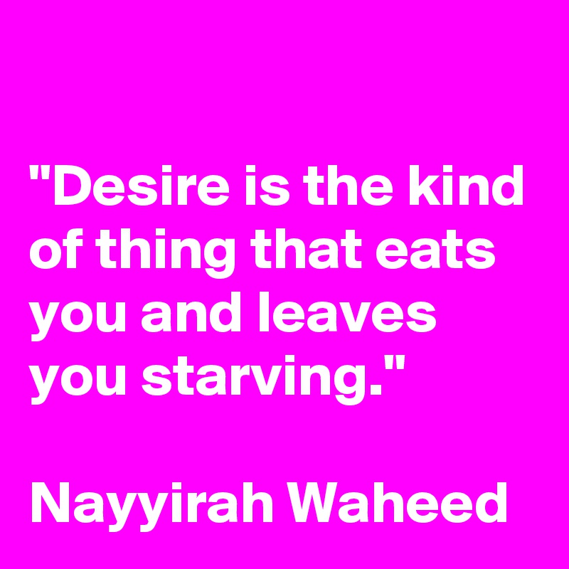 

"Desire is the kind of thing that eats you and leaves you starving."

Nayyirah Waheed