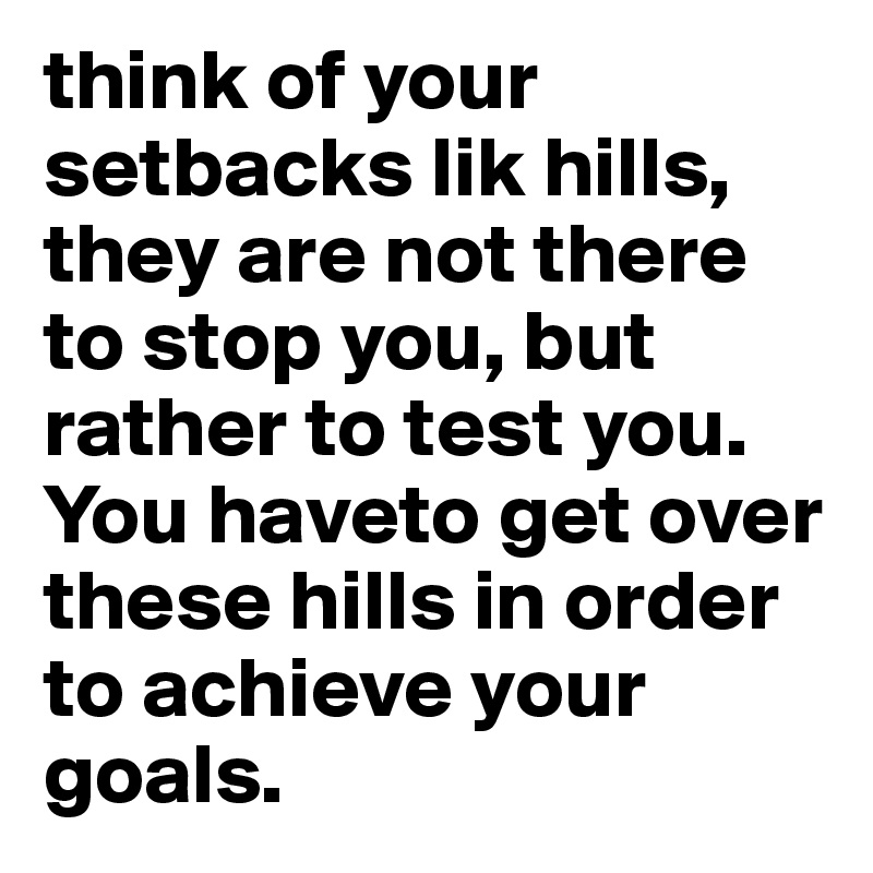 think of your setbacks lik hills, they are not there to stop you, but rather to test you. You haveto get over these hills in order to achieve your goals.