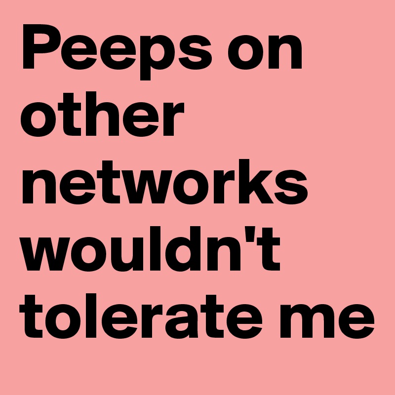 Peeps on other networks wouldn't tolerate me