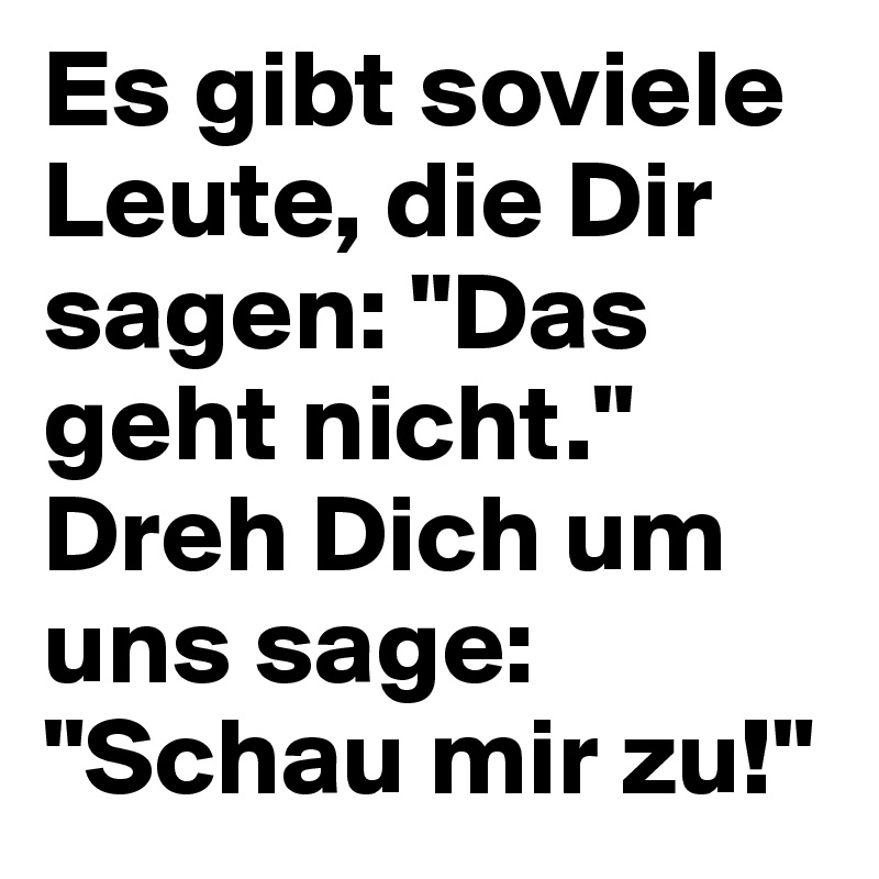 Es gibt soviele Leute, die Dir sagen: "Das geht nicht." Dreh Dich um uns sage: "Schau mir zu!"