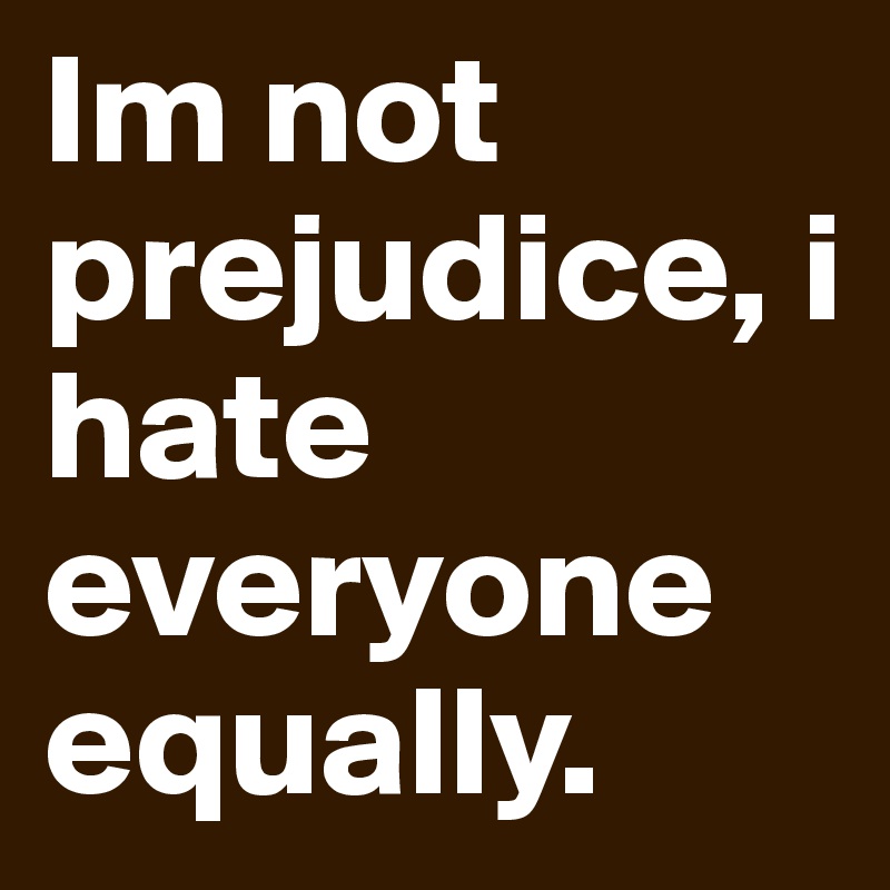 Im not prejudice, i hate everyone equally. 