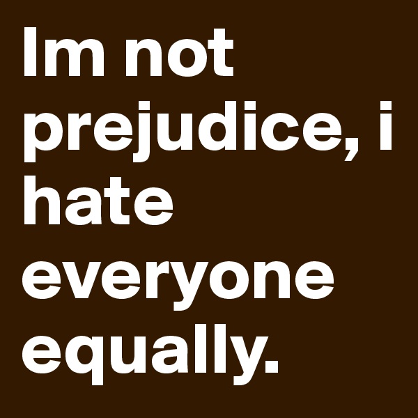 Im not prejudice, i hate everyone equally. 