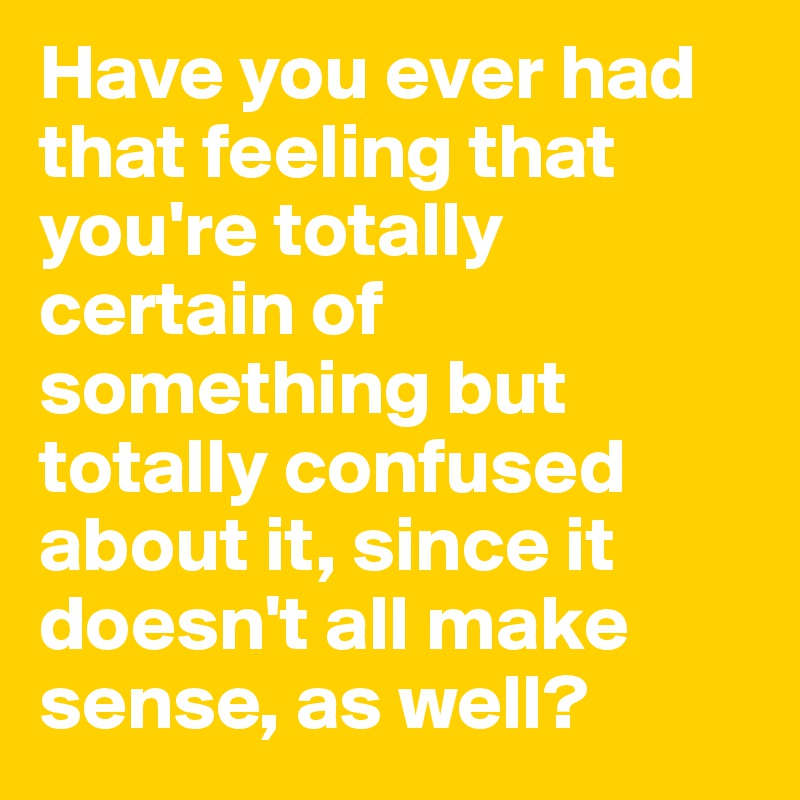 Have you ever had that feeling that you're totally certain of something but totally confused about it, since it doesn't all make sense, as well?