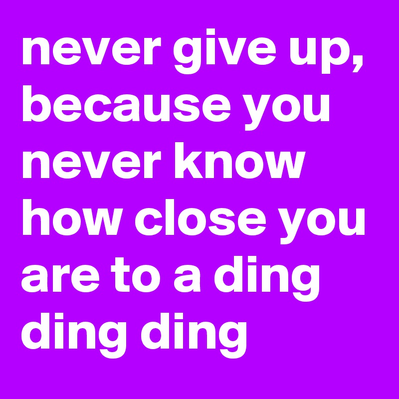 never give up, because you never know how close you are to a ding ding ding