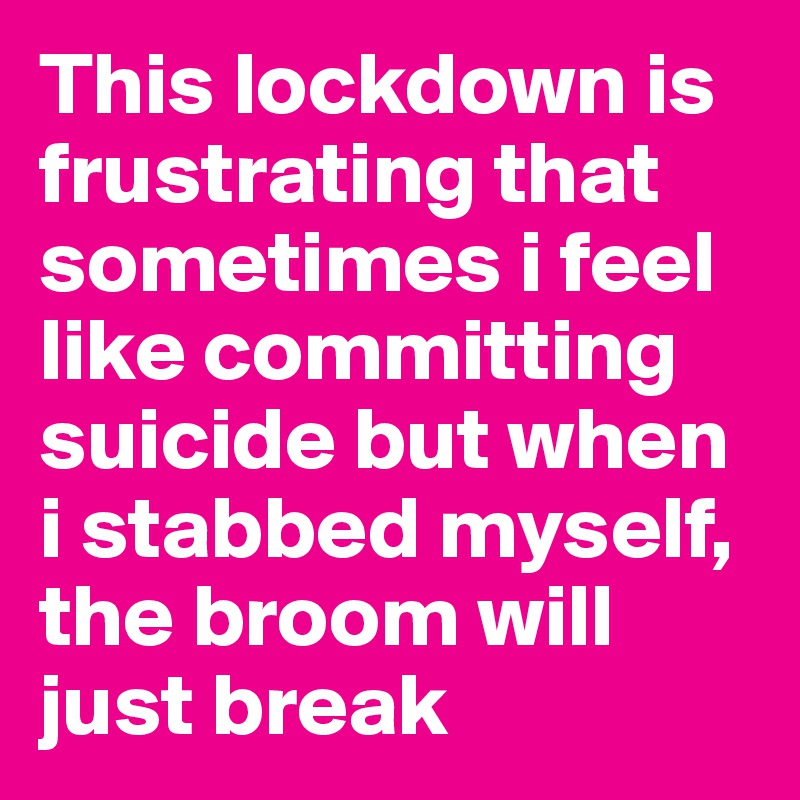 This lockdown is frustrating that sometimes i feel like committing suicide but when i stabbed myself, the broom will just break 