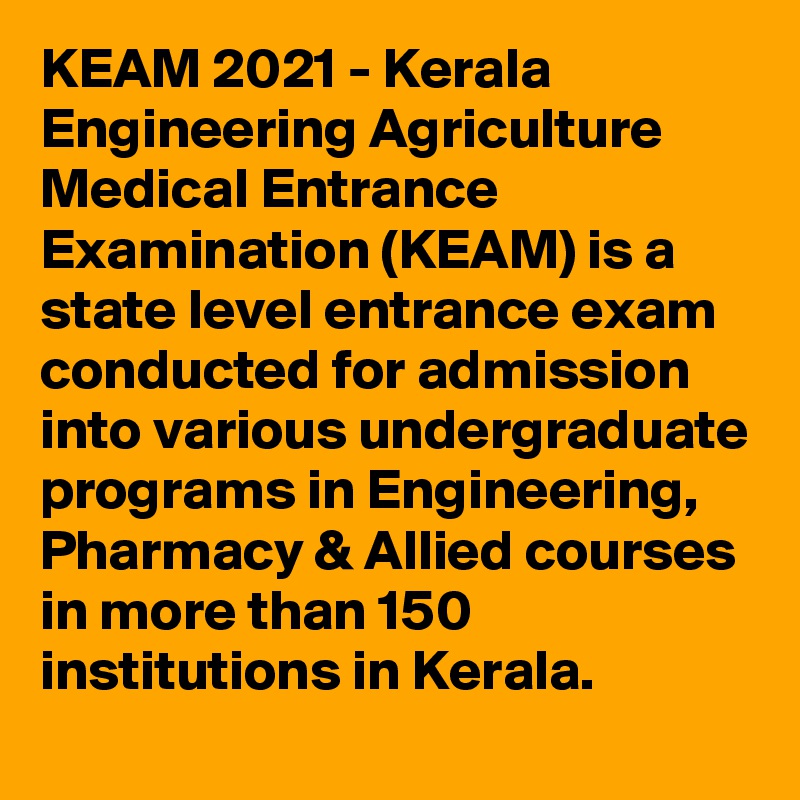 KEAM 2021 - Kerala Engineering Agriculture Medical Entrance Examination (KEAM) is a state level entrance exam conducted for admission into various undergraduate programs in Engineering, Pharmacy & Allied courses in more than 150 institutions in Kerala. 