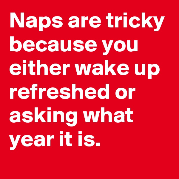 Naps are tricky because you either wake up refreshed or asking what year it is.
