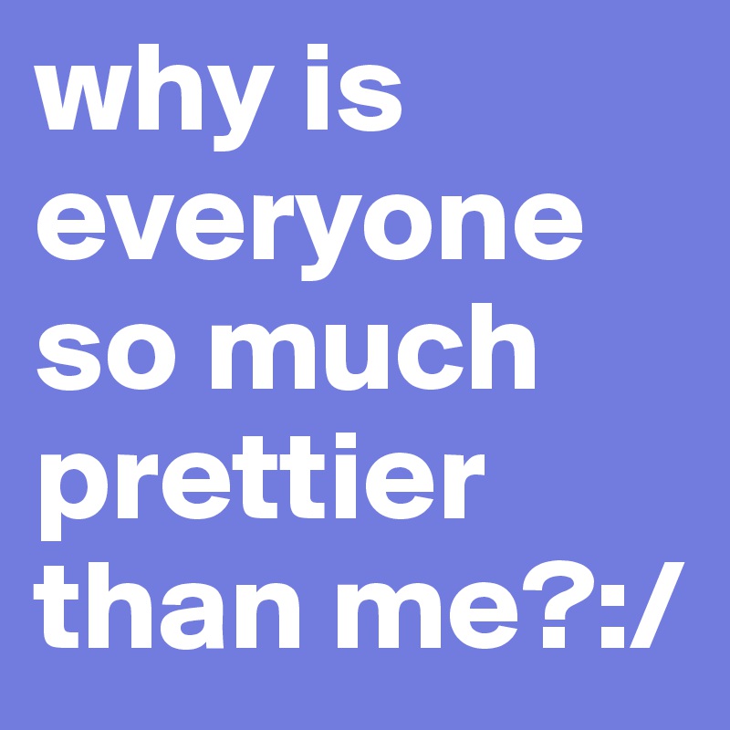 why is everyone so much prettier than me?:/